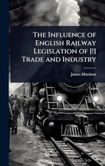The Influence of English Railway Legislation of [!] Trade and Industry – James Morrison, kirjan kansikuva