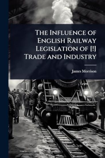 The Influence of English Railway Legislation of [!] Trade and Industry – James Morrison, kirjan kansikuva