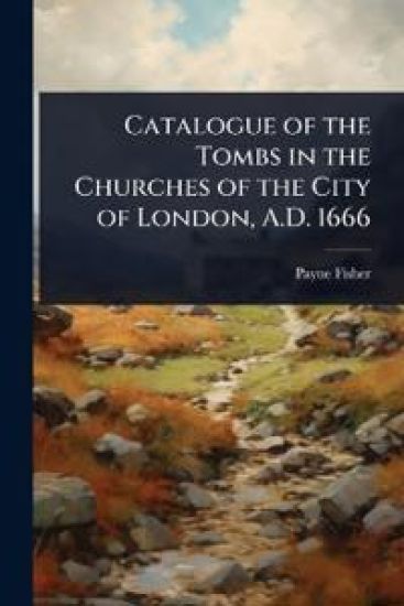 Catalogue of the Tombs in the Churches of the City of London, A.D. 1666