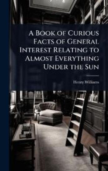 A Book of Curious Facts of General Interest Relating to Almost Everything Under the Sun