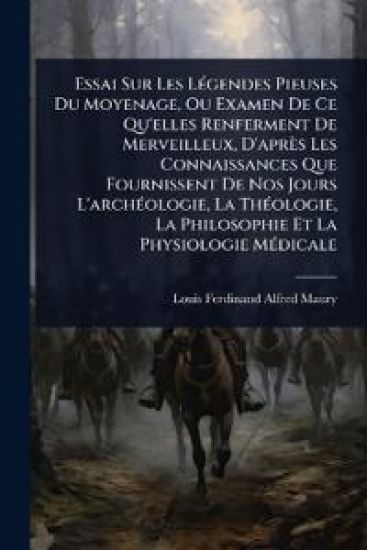 Essai Sur Les LÃ(c)gendes Pieuses Du Moyenage, Ou Examen De Ce Qu'elles Renferment De Merveilleux, D'après Les Connaissances Que Fournissent De Nos Jours L'archÃ(c)ologie, La ThÃ(c)ologie, La Philosophie Et La Physiologie MÃ(c)dicale