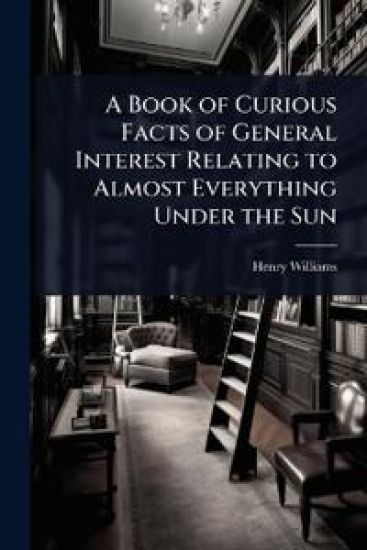 A Book of Curious Facts of General Interest Relating to Almost Everything Under the Sun