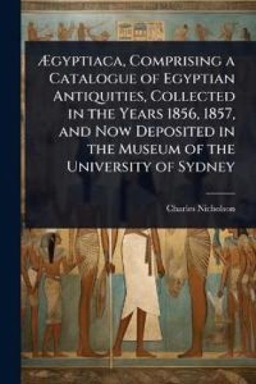 Ã?gyptiaca, Comprising a Catalogue of Egyptian Antiquities, Collected in the Years 1856, 1857, and Now Deposited in the Museum of the University of Sydney