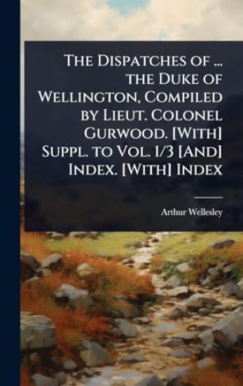 The Dispatches of ... the Duke of Wellington, Compiled by Lieut. Colonel Gurwood. [With] Suppl. to Vol. 1/3 [And] Index. [With] Index