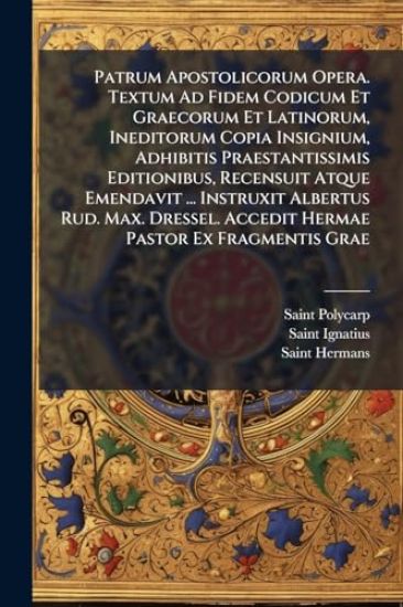 Patrum Apostolicorum Opera. Textum Ad Fidem Codicum Et Graecorum Et Latinorum, Ineditorum Copia Insignium, Adhibitis Praestantissimis Editionibus, Recensuit Atque Emendavit ... Instruxit Albertus Rud. Max. Dressel. Accedit Hermae Pastor Ex Fragmentis Grae