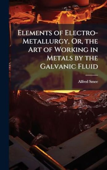 Elements of Electro-Metallurgy, Or, the Art of Working in Metals by the Galvanic Fluid