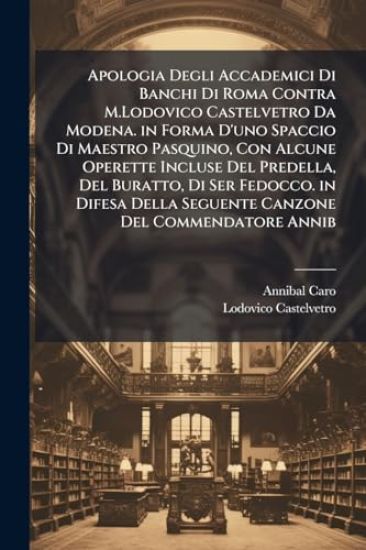 Apologia Degli Accademici Di Banchi Di Roma Contra M.Lodovico Castelvetro Da Modena. in Forma D'uno Spaccio Di Maestro Pasquino, Con Alcune Operette Incluse Del Predella, Del Buratto, Di Ser Fedocco. in Difesa Della Seguente Canzone Del Commendatore Annib