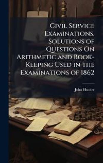 Civil Service Examinations. Solutions of Questions On Arithmetic and Book-Keeping Used in the Examinations of 1862