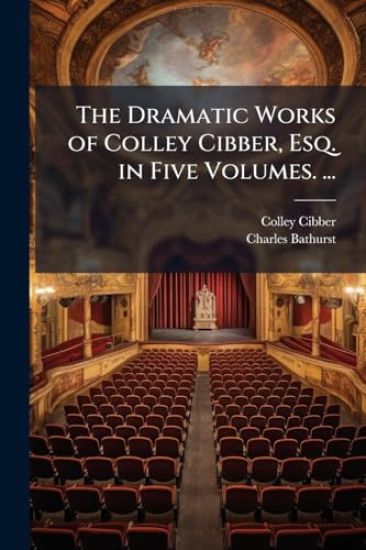 The Dramatic Works of Colley Cibber, Esq. in Five Volumes. ...