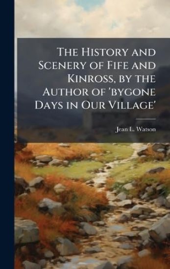 The History and Scenery of Fife and Kinross, by the Author of 'bygone Days in Our Village'