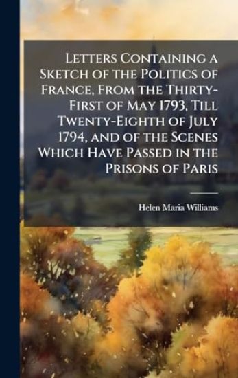 Letters Containing a Sketch of the Politics of France, From the Thirty-First of May 1793, Till Twenty-Eighth of July 1794, and of the Scenes Which Have Passed in the Prisons of Paris