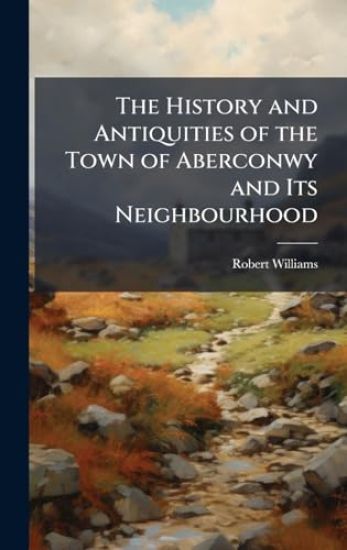 The History and Antiquities of the Town of Aberconwy and Its Neighbourhood