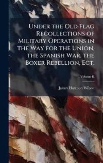 Under the Old Flag Recollections of Military Operations in the Way for the Union, the Spanish War. the Boxer Rebellion, Ect.