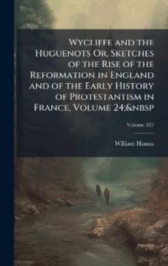 Wycliffe and the Huguenots Or, Sketches of the Rise of the Reformation in England and of the Early History of Protestantism in France, Volume 24;&nbsp