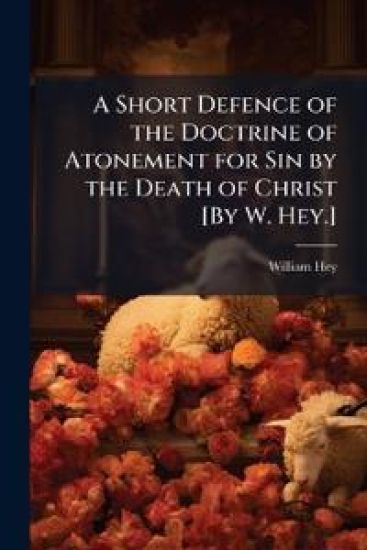 A Short Defence of the Doctrine of Atonement for Sin by the Death of Christ [By W. Hey.]