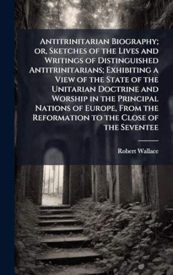 Antitrinitarian Biography; or, Sketches of the Lives and Writings of Distinguished Antitrinitarians; Exhibiting a View of the State of the Unitarian D