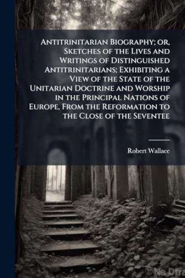 Antitrinitarian Biography; or, Sketches of the Lives and Writings of Distinguished Antitrinitarians; Exhibiting a View of the State of the Unitarian Doctrine and Worship in the Principal Nations of Europe, From the Reformation to the Close of the Seventee