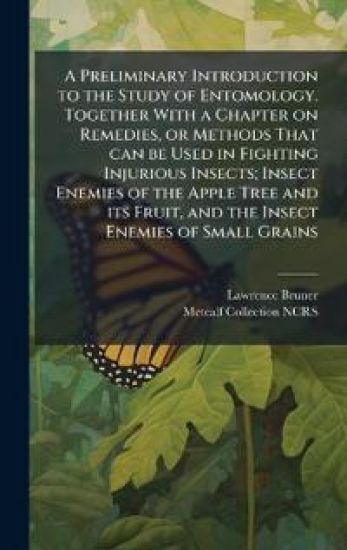 A Preliminary Introduction to the Study of Entomology. Together With a Chapter on Remedies, or Methods That can be Used in Fighting Injurious Insects; Insect Enemies of the Apple Tree and its Fruit, and the Insect Enemies of Small Grains