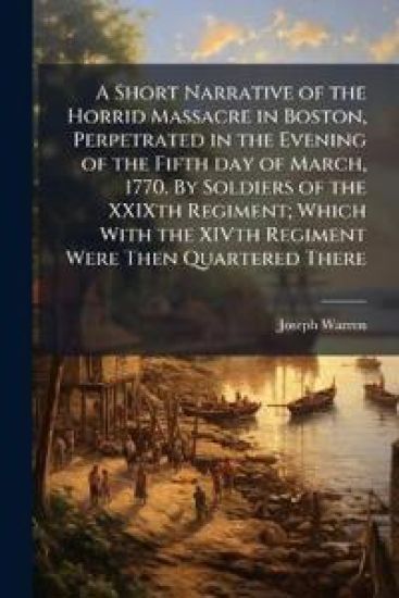 A Short Narrative of the Horrid Massacre in Boston, Perpetrated in the Evening of the Fifth day of March, 1770. By Soldiers of the XXIXth Regiment; Which With the XIVth Regiment Were Then Quartered There