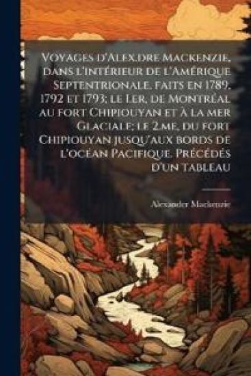 Voyages d'Alex.dre Mackenzie, dans l'intÃ(c)rieur de l'AmÃ(c)rique Septentrionale, faits en 1789, 1792 et 1793; le I.er, de MontrÃ(c)al au fort Chipio