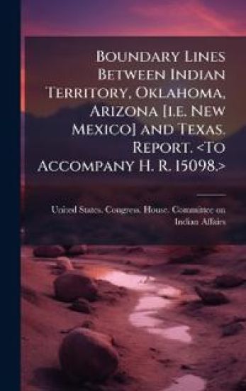 Boundary Lines Between Indian Territory, Oklahoma, Arizona [i.e. New Mexico] and Texas. Report.