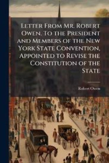 Letter From Mr. Robert Owen. To the President and Members of the New York State Convention, Appointed to Revise the Constitution of the State