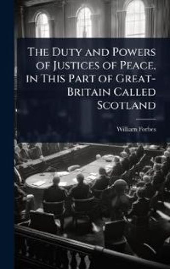 The Duty and Powers of Justices of Peace, in This Part of Great-Britain Called Scotland