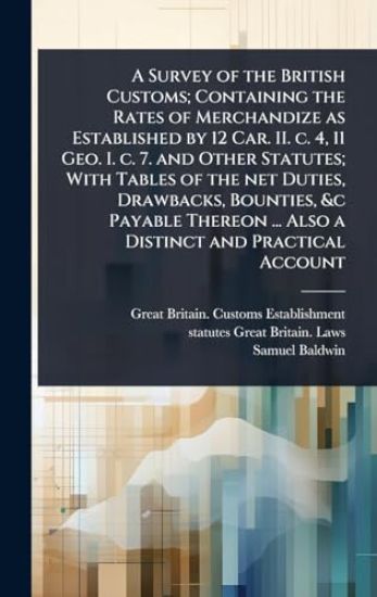 A Survey of the British Customs; Containing the Rates of Merchandize as Established by 12 Car. II. c. 4, 11 Geo. I. c. 7. and Other Statutes; With Tables of the net Duties, Drawbacks, Bounties, &c Payable Thereon ... Also a Distinct and Practical Account