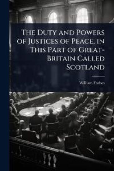 The Duty and Powers of Justices of Peace, in This Part of Great-Britain Called Scotland
