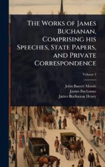 The Works of James Buchanan, Comprising his Speeches, State Papers, and Private Correspondence