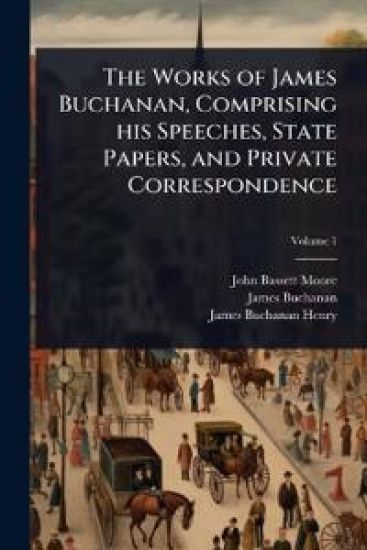 The Works of James Buchanan, Comprising his Speeches, State Papers, and Private Correspondence