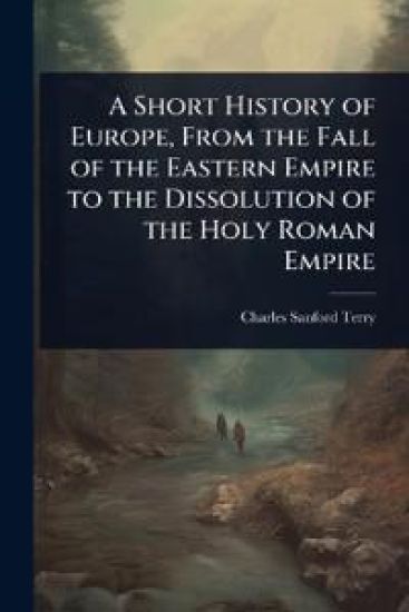 A Short History of Europe, From the Fall of the Eastern Empire to the Dissolution of the Holy Roman Empire