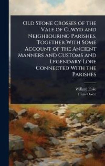 Old Stone Crosses of the Vale of Clwyd and Neighbouring Parishes, Together With Some Account of the Ancient Manners and Customs and Legendary Lore Connected With the Parishes