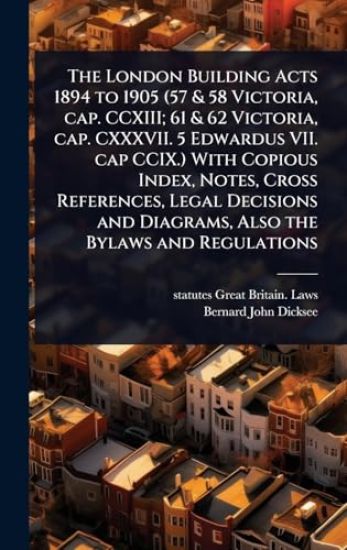 The London Building Acts 1894 to 1905 (57 & 58 Victoria, cap. CCXIII; 61 & 62 Victoria, cap. CXXXVII. 5 Edwardus VII. cap CCIX.) With Copious Index, Notes, Cross References, Legal Decisions and Diagrams, Also the Bylaws and Regulations