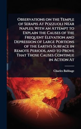 Observations on the Temple of Serapis At Pozzuoli Near Naples; With an Attempt to Explain the Causes of the Frequent Elevation and Depression of Large Portions of the Earth's Surface in Remote Periods, and to Prove That Those Causes Continue in Action At