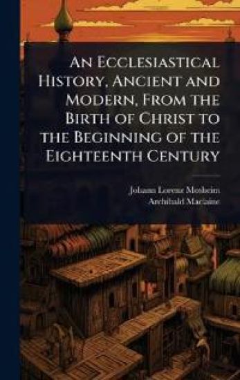 An Ecclesiastical History, Ancient and Modern, From the Birth of Christ to the Beginning of the Eighteenth Century