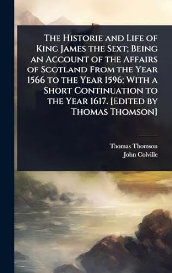 The Historie and Life of King James the Sext; Being an Account of the Affairs of Scotland From the Year 1566 to the Year 1596; With a Short Continuation to the Year 1617. [Edited by Thomas Thomson]