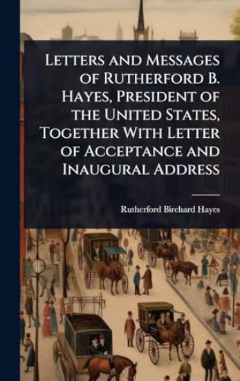 Letters and Messages of Rutherford B. Hayes, President of the United States, Together With Letter of Acceptance and Inaugural Address