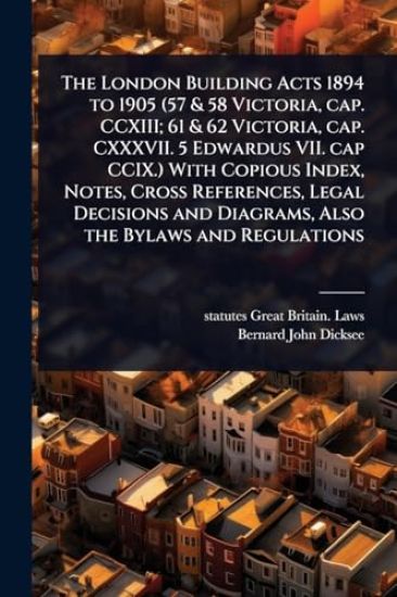 The London Building Acts 1894 to 1905 (57 & 58 Victoria, cap. CCXIII; 61 & 62 Victoria, cap. CXXXVII. 5 Edwardus VII. cap CCIX.) With Copious Index, Notes, Cross References, Legal Decisions and Diagrams, Also the Bylaws and Regulations