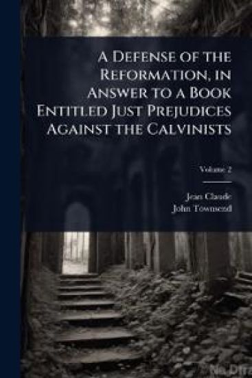 A Defense of the Reformation, in Answer to a Book Entitled Just Prejudices Against the Calvinists