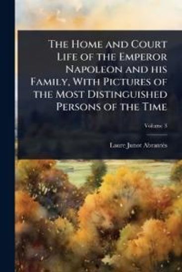 The Home and Court Life of the Emperor Napoleon and his Family, With Pictures of the Most Distinguished Persons of the Time