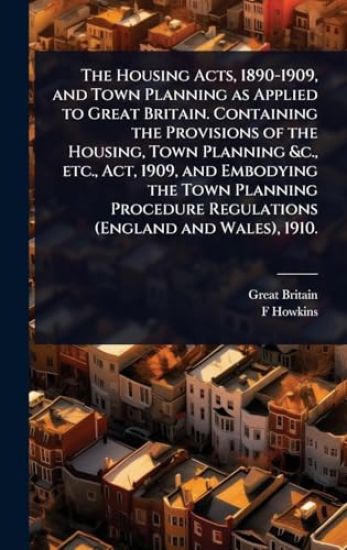 The Housing Acts, 1890-1909, and Town Planning as Applied to Great Britain. Containing the Provisions of the Housing, Town Planning &c., etc., Act, 1909, and Embodying the Town Planning Procedure Regulations (England and Wales), 1910.