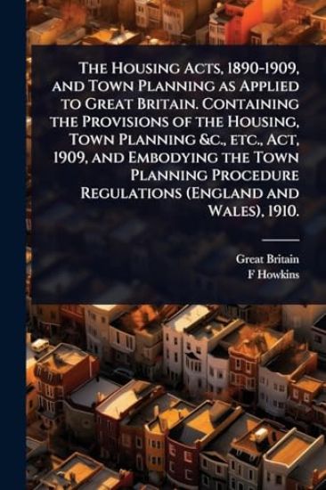 The Housing Acts, 1890-1909, and Town Planning as Applied to Great Britain. Containing the Provisions of the Housing, Town Planning &c., etc., Act, 1909, and Embodying the Town Planning Procedure Regulations (England and Wales), 1910.