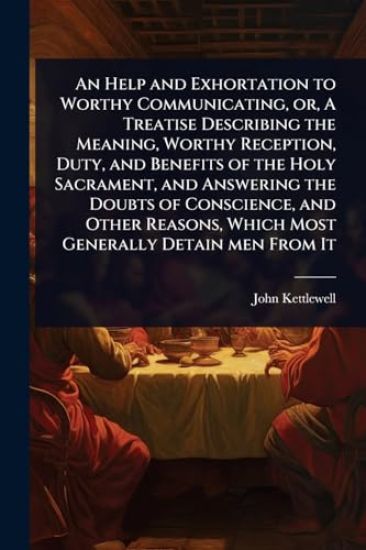 An Help and Exhortation to Worthy Communicating, or, A Treatise Describing the Meaning, Worthy Reception, Duty, and Benefits of the Holy Sacrament, and Answering the Doubts of Conscience, and Other Reasons, Which Most Generally Detain men From It