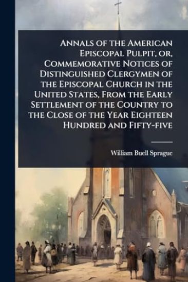 Annals of the American Episcopal Pulpit, or, Commemorative Notices of Distinguished Clergymen of the Episcopal Church in the United States, From the Early Settlement of the Country to the Close of the Year Eighteen Hundred and Fifty-five