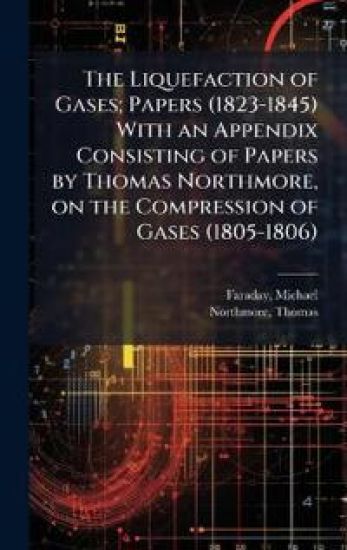 The Liquefaction of Gases; Papers (1823-1845) With an Appendix Consisting of Papers by Thomas Northmore, on the Compression of Gases (1805-1806)