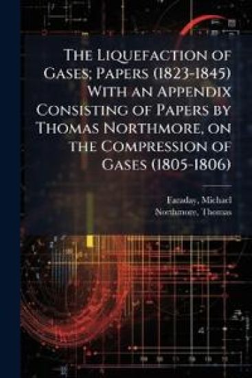 The Liquefaction of Gases; Papers (1823-1845) With an Appendix Consisting of Papers by Thomas Northmore, on the Compression of Gases (1805-1806)