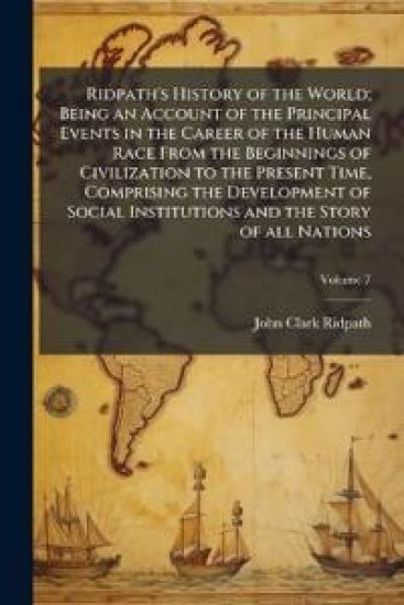 Ridpath's History of the World; Being an Account of the Principal Events in the Career of the Human Race From the Beginnings of Civilization to the Present Time, Comprising the Development of Social Institutions and the Story of all Nations