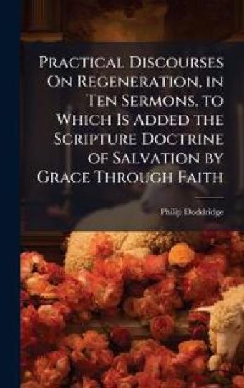 Practical Discourses On Regeneration, in Ten Sermons. to Which Is Added the Scripture Doctrine of Salvation by Grace Through Faith