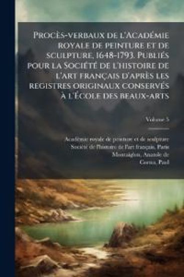 Procès-verbaux de l'AcadÃ(c)mie royale de peinture et de sculpture, 1648-1793. PubliÃ(c)s pour la SociÃ(c)tÃ(c) de l'histoire de l'art français d'après les registres originaux conservÃ(c)s Ã l'Ã?cole des beaux-arts